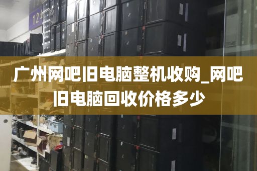 广州网吧旧电脑整机收购_网吧旧电脑回收价格多少
