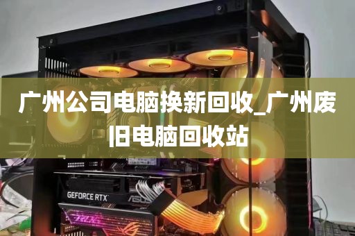 广州公司电脑换新回收_广州废旧电脑回收站