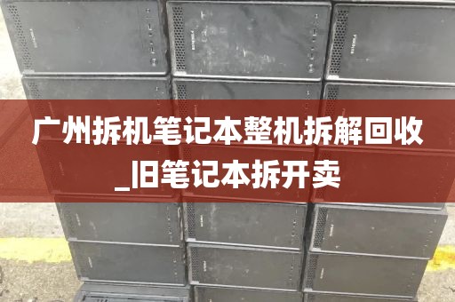 广州拆机笔记本整机拆解回收_旧笔记本拆开卖