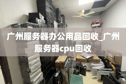 广州服务器办公用品回收_广州服务器cpu回收