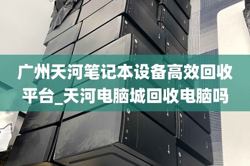 广州天河笔记本设备高效回收平台_天河电脑城回收电脑吗