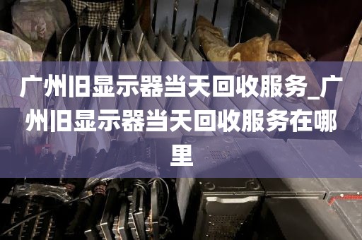 广州旧显示器当天回收服务_广州旧显示器当天回收服务在哪里