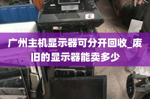 广州主机显示器可分开回收_废旧的显示器能卖多少