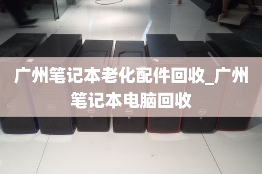 广州笔记本老化配件回收_广州笔记本电脑回收