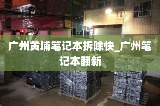 广州黄埔笔记本拆除快_广州笔记本翻新