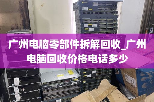 广州电脑零部件拆解回收_广州电脑回收价格电话多少