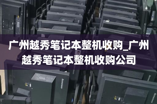 广州越秀笔记本整机收购_广州越秀笔记本整机收购公司