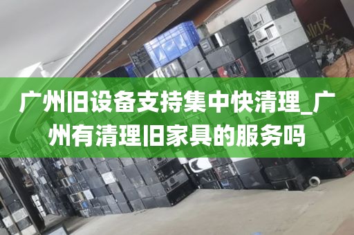 广州旧设备支持集中快清理_广州有清理旧家具的服务吗