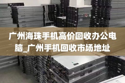 广州海珠手机高价回收办公电脑_广州手机回收市场地址