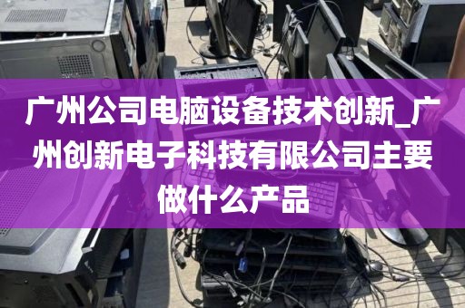 广州公司电脑设备技术创新_广州创新电子科技有限公司主要做什么产品