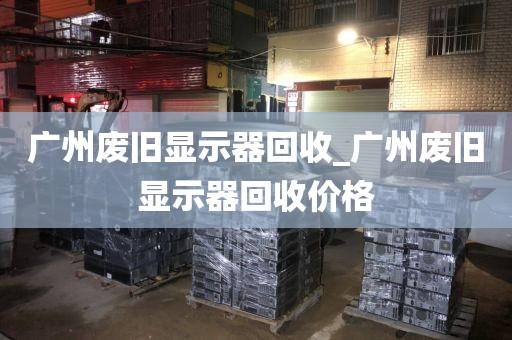 广州废旧显示器回收_广州废旧显示器回收价格