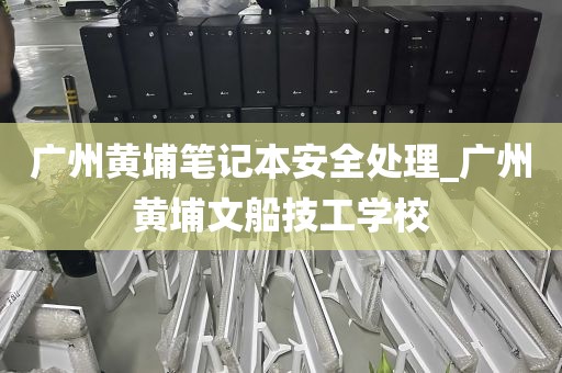 广州黄埔笔记本安全处理_广州黄埔文船技工学校