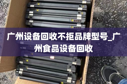 广州设备回收不拒品牌型号_广州食品设备回收