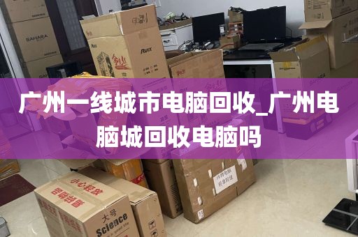 广州一线城市电脑回收_广州电脑城回收电脑吗