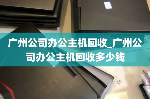 广州公司办公主机回收_广州公司办公主机回收多少钱