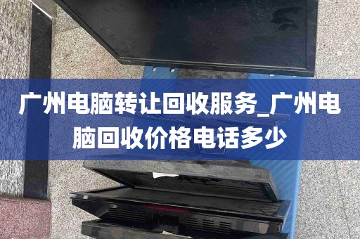 广州电脑转让回收服务_广州电脑回收价格电话多少