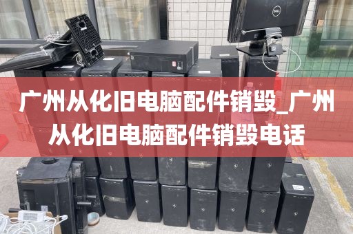 广州从化旧电脑配件销毁_广州从化旧电脑配件销毁电话
