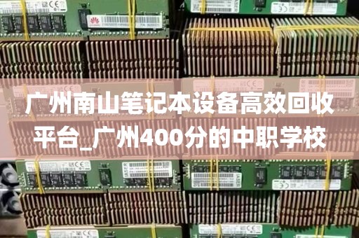 广州南山笔记本设备高效回收平台_广州400分的中职学校