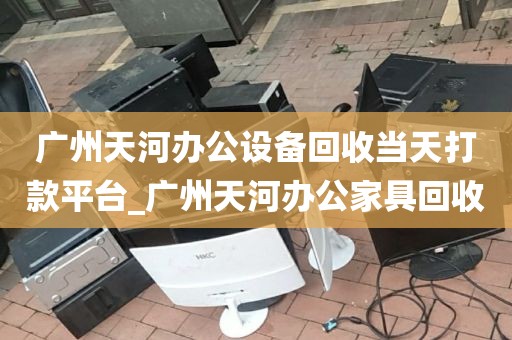 广州天河办公设备回收当天打款平台_广州天河办公家具回收