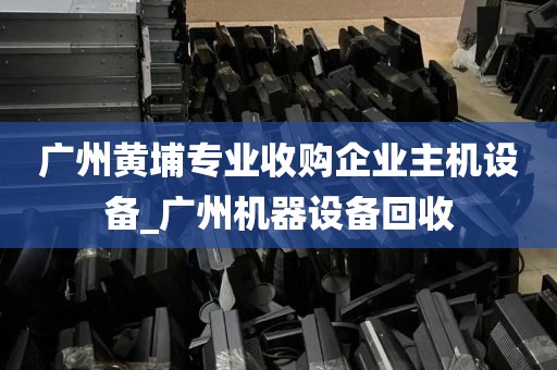 广州黄埔专业收购企业主机设备_广州机器设备回收