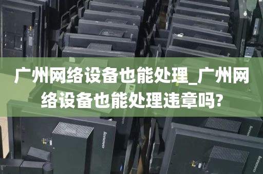广州网络设备也能处理_广州网络设备也能处理违章吗?