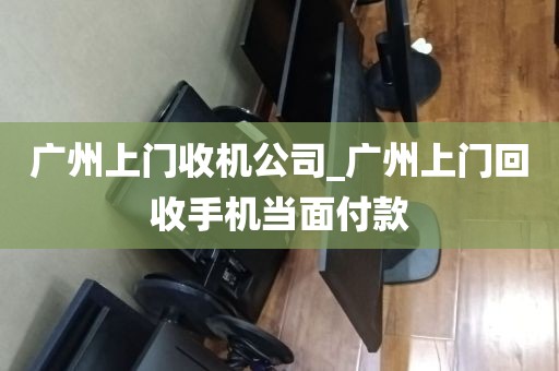 广州上门收机公司_广州上门回收手机当面付款