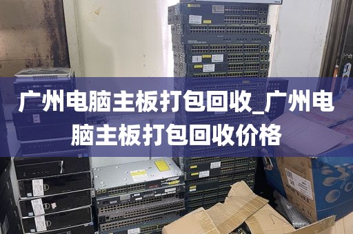 广州电脑主板打包回收_广州电脑主板打包回收价格