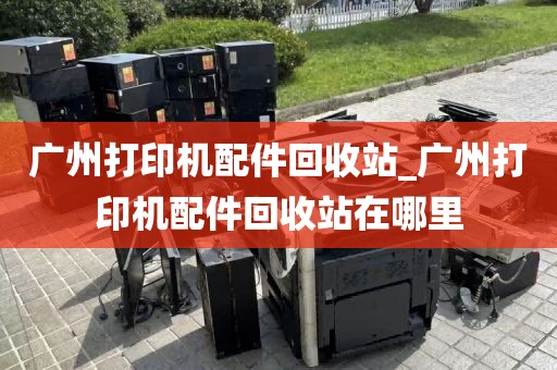 广州打印机配件回收站_广州打印机配件回收站在哪里