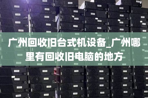 广州回收旧台式机设备_广州哪里有回收旧电脑的地方