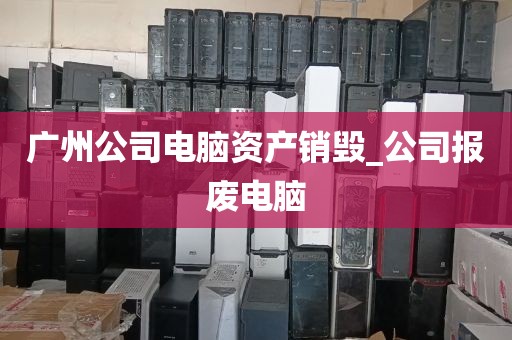 广州公司电脑资产销毁_公司报废电脑